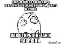 закрывайте за собой дверь пожалуйста! механизм ручной, думать не нужно. как открыли, так и закрыли.