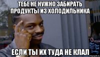 тебе не нужно забирать продукты из холодильника если ты их туда не клал