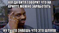 когда витя говорит что на крипте можно заработать. ну ты то знаешь что это шляпа