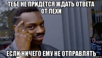 тебе не придется ждать ответа от лехи если ничего ему не отправлять