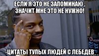 если я это не запоминаю , значит мне это не нужно! -цитаты тупых людей c лебедев