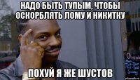 надо быть тупым, чтобы оскорблять лому и никитку похуй я же шустов