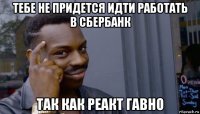 тебе не придется идти работать в сбербанк так как реакт гавно