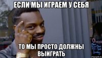 если мы играем у себя то мы просто должны выиграть