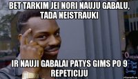 bet tarkim jei nori nauju gabalu, tada neistrauki ir nauji gabalai patys gims po 9 repeticiju