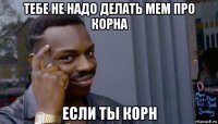 тебе не надо делать мем про корна если ты корн