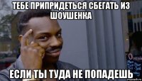 тебе припридеться сбегать из шоушенка если ты туда не попадешь