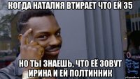 когда наталия втирает что ей 35 но ты знаешь, что её зовут ирина и ей полтинник