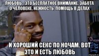 любовь - это бесплатное внимание, забота о человеке, нежность, помощь в делах и хороший секс по ночам. вот это и есть любовь