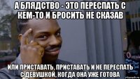 а блядство - это переспать с кем-то и бросить не сказав или приставать, приставать и не переспать с девушкой, когда она уже готова