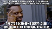 вот ты злишься. тебя бросили. и ты убеждаешь себя что все вокруг бляди а тебе не найти любовь просто посмотри вокруг- дети смеются, лето, природа! красота!