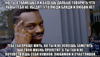 но ты откажешься и будешь дальше говорить что львы тебя не убедят, что люди бляди и любви нет тебе так проще жить, но ты и не успеешь заметить как твоя жизнь пролетит. а ты так и не почувствуешь себя нужной, любимой и счастливой