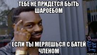 тебе не придется быть шароёбом если ты меряешься с батей членом