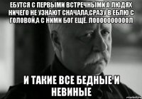 ебутся с первыми встречными,о людях ничего не узнают сначала,сразу в еблю с головой,а с ними бог ещё. лоооооооооол и такие все бедные и невиные