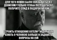 для чего нужно было связываться с денисом? только чтобы потрахаться? получите-спид в подарок на хуй строить отношения хотели - надо было узнать о человеке больше и задавать вопросы на хуй