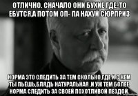 отлично. сначало они бухие где-то ебутся,а потом оп- па нахуй сюрприз норма это следить за тем сколько,где и с кем ты пьёшь,блядь натуральная ,и уж тем более норма следить за своей похотливой пездой.