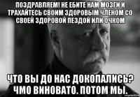 поздравляем! не ебите нам мозги и трахайтесь своим здоровым членом со своей здоровой пездой или очком что вы до нас докопались? чмо виновато. потом мы.