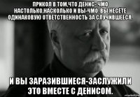 прикол в том,что денис- чмо настолько,насколько и вы-чмо. вы несёте одинаковую ответственность за случившееся. и вы заразившиеся-заслужили это вместе с денисом.