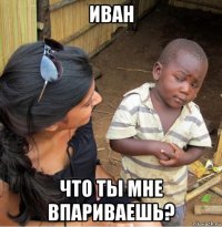 иван что ты мне впариваешь?