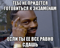 тебе не придется готовиться к экзаменам если ты ее все равно сдашь