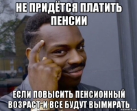 не придётся платить пенсии если повысить пенсионный возраст-и все будут вымирать