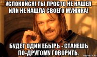 успокойся! ты просто не нашел или не нашла своего мужика! будет один ебырь - станешь по-другому говорить.