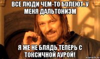 все люди чем-то болеют. у меня дальтонизм я же не блядь теперь с токсичной аурой!