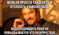 нельзя просто так взять и отсосать у бисексуала надо подождать пока он повыебывается что он круче тебя