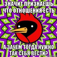 значит признаешь что отношения есть а зачем тогда нужно так себя вести?