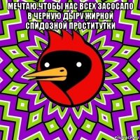 мечтаю,чтобы нас всех засосало в черную дыру жирной спидозной проститутки 