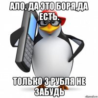 ало, да это боря,да есть. только 3 рубля не забудь