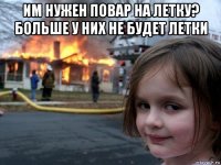 им нужен повар на летку? больше у них не будет летки 