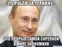 2,5 рубля за 1 гривну - это прорыв самой скрепной в мире экономики