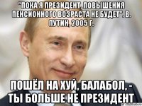 "пока я президент, повышения пенсионного возраста не будет". в. путин, 2005 г. пошёл на хуй, балабол, - ты больше не президент