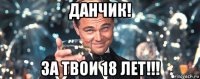 данчик! за твои 18 лет!!!