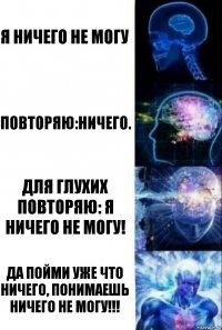 я ничего не могу повторяю:ничего. для глухих повторяю: я ничего не могу! да пойми уже что ничего, понимаешь ничего не могу!!!