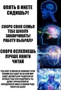 опять в инете сидишь?! скоро своя семья тебе школу заканчивать! работу выбрал? скоро ослепнешь лучше книги читай тебе инет в жизни не поможет если такими все будут на на ком мир будет держаться? родители не вечные тебе и их содержать ты даже с профессией не определился УЖАС! в нашем роду такого не было