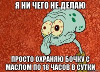 я ни чего не делаю просто охраняю бочку с маслом по 18 часов в сутки