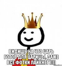  видишь на что царь готов для царицы, даже все фотки лайкнет ))))