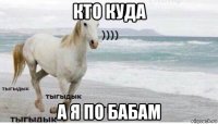 кто куда а я по бабам