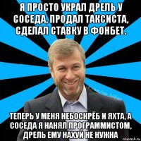 я просто украл дрель у соседа, продал таксиста, сделал ставку в фонбет. теперь у меня небоскрёб и яхта, а соседа я нанял программистом, дрель ему нахуй не нужна