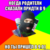 когда родители сказали придти в 9 но ты пришёл в 9.01