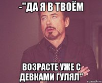 -"да я в твоём возрасте уже с девками гулял"