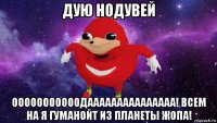 дую нодувей ооооооооооодааааааааааааааа! всем на я гуманойт из планеты жопа!