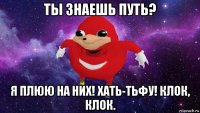 ты знаешь путь? я плюю на них! хать-тьфу! клок, клок.