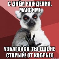 с днём рождения, максим! узбагойся, ты ещё не старый! от кобры))