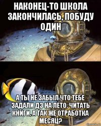 наконец-то школа закончилась, побуду один а ты не забыл что тебе задали дз на лето, читать книги, а так же отработка месяц?