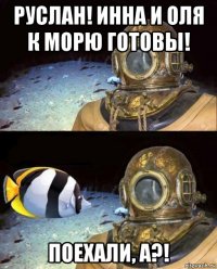 руслан! инна и оля к морю готовы! поехали, а?!