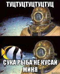 туцтуцтуцтуцтуц сука рыба не кусай миня