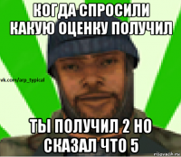 когда спросили какую оценку получил ты получил 2 но сказал что 5